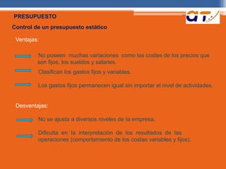 PRESUPUESTO 
Control de un presupuesto estático 
Ventajas: 
No poseen muchas variaciones como los costes de los precios que 
son fijos, los sueldos y salaries. 
Clasifican los gastos fijos y variables. 
Los gastos fijos permanecen igual sin importar el nivel de actividades. 
Desventajas: 
No se ajusta a diversos niveles de Ia empresa. 
Dificulta en Ia interpretación de los resultados de las 
operaciones (comportamiento de los costas variables y fijos). 
