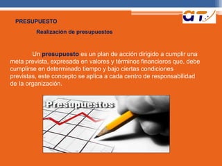 PRESUPUESTO 
Realización de presupuestos 
Un presupuesto es un plan de acción dirigido a cumplir una 
meta prevista, expresada en valores y términos financieros que, debe 
cumplirse en determinado tiempo y bajo ciertas condiciones 
previstas, este concepto se aplica a cada centro de responsabilidad 
de Ia organización. 
 