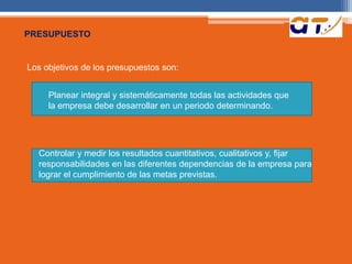 PRESUPUESTO 
Los objetivos de los presupuestos son: 
Planear integral y sistemáticamente todas las actividades que 
la empresa debe desarrollar en un periodo determinando. 
Controlar y medir los resultados cuantitativos, cualitativos y, fijar 
responsabilidades en las diferentes dependencias de la empresa para 
lograr el cumplimiento de las metas previstas. 
 