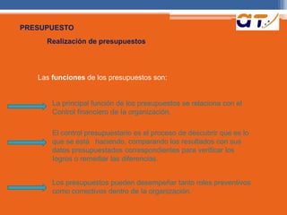 PRESUPUESTO 
Realización de presupuestos 
Las funciones de los presupuestos son: 
La principal función de los presupuestos se relaciona con el 
Control financiero de Ia organización. 
El control presupuestario es el proceso de descubrir que es lo 
que se está haciendo, comparando los resultados con sus 
datos presupuestados correspondientes para verificar los 
Iogros o remediar las diferencias. 
Los presupuestos pueden desempeñar tanto roles preventivos 
como correctivos dentro de Ia organización. 
 