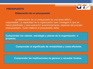 PRESUPUESTO 
Elaboración de un presupuesto 
La elaboración de un presupuesto es una tarea difícil y 
responsable. La capacidad de Ia organización para conseguir lo que se 
habrá planificado y para sobrevivir económicamente, depende del proceso 
presupuestario. Quien elabora el presupuesto debe: 
Comprender los valores, estrategia y planes de Ia organización o 
proyecto. 
Comprender el significado de rentabilidad y coste-eficiente. 
Comprender las implicaciones de generar y recaudar fondos. 
 