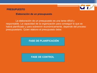 PRESUPUESTO 
Elaboración de un presupuesto 
La elaboración de un presupuesto es una tarea difícil y 
responsable. La capacidad de Ia organización para conseguir lo que se 
habrá planificado y para sobrevivir económicamente, depende del proceso 
presupuestario. Quien elabora el presupuesto debe: 
FASE DE PLANIFICACIÓN 
FASE DE CONTROL 
 