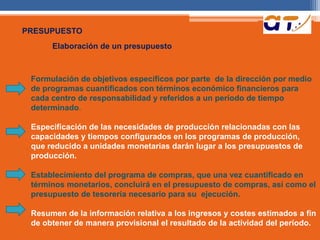 PRESUPUESTO 
Elaboración de un presupuesto 
Formulación de objetivos específicos por parte de Ia dirección por medio 
de programas cuantificados con términos económico financieros para 
cada centro de responsabilidad y referidos a un período de tiempo 
determinado. 
Especificación de las necesidades de producción relacionadas con las 
capacidades y tiempos configurados en los programas de producción, 
que reducido a unidades monetarias darán Iugar a los presupuestos de 
producción. 
Establecimiento del programa de compras, que una vez cuantificado en 
términos monetarios, concluirá en el presupuesto de compras, así como el 
presupuesto de tesorería necesario para su ejecución. 
Resumen de Ia información relativa a los ingresos y costes estimados a fin 
de obtener de manera provisional el resultado de Ia actividad del período. 
 