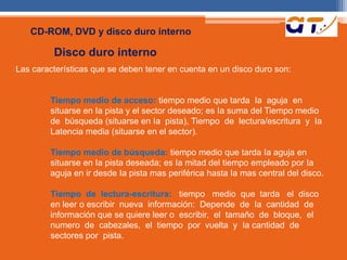 CD-ROM, DVD y disco duro interno 
Disco duro interno 
Las características que se deben tener en cuenta en un disco duro son: 
Tiempo medio de acceso: tiempo medio que tarda Ia aguja en 
situarse en Ia pista y el sector deseado; es Ia suma del Tiempo medio 
de búsqueda (situarse en Ia pista), Tiempo de lectura/escritura y Ia 
Latencia media (situarse en el sector). 
Tiempo medio de búsqueda: tiempo medio que tarda Ia aguja en 
situarse en Ia pista deseada; es Ia mitad del tiempo empleado por Ia 
aguja en ir desde Ia pista mas periférica hasta Ia mas central del disco. 
Tiempo de lectura-escritura: tiempo medio que tarda el disco 
en leer o escribir nueva información: Depende de Ia cantidad de 
información que se quiere leer o escribir, el tamaño de bloque, el 
numero de cabezales, el tiempo por vuelta y Ia cantidad de 
sectores por pista. 
 