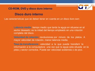 CD-ROM, DVD y disco duro interno 
Disco duro interno 
Las características que se deben tener en cuenta en un disco duro son: 
Latencia media: tiempo medio que tarda Ia aguja en situarse en el 
sector deseado; es Ia mitad del tiempo empleado en una rotación 
completa del disco. 
Velocidad de rotación: revoluciones por minuto de los platos. A 
mayor velocidad de rotación, menor latencia media. 
Tasa de transferencia: velocidad a Ia que puede transferir Ia 
información a Ia computadora una vez que Ia aguja esta situada en Ia 
pista y sector correctos. Puede ser velocidad sostenida o de pico. 
 