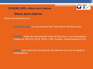 CD-ROM, DVD y disco duro interno 
Disco duro interno 
Otras características son: 
Cache de pista: es una memoria tipo Flash dentro del disco duro. 
Interfaz: medio de comunicación entre el disco duro y Ia computadora. 
Puede ser IDE/ATA, SCSI, SATA, USB, Firewire, Serial Attached SCSI 
Landz: zona sobre las que aparcan las cabezas una vez se apaga Ia 
computadora. 
 