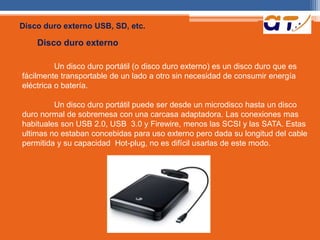 Disco duro externo USB, SD, etc. 
Disco duro externo 
Un disco duro portátil (o disco duro externo) es un disco duro que es 
fácilmente transportable de un lado a otro sin necesidad de consumir energía 
eléctrica o batería. 
Un disco duro portátil puede ser desde un microdisco hasta un disco 
duro normal de sobremesa con una carcasa adaptadora. Las conexiones mas 
habituales son USB 2.0, USB 3.0 y Firewire, menos las SCSI y las SATA. Estas 
ultimas no estaban concebidas para uso externo pero dada su longitud del cable 
permitida y su capacidad Hot-plug, no es difícil usarlas de este modo. 
 