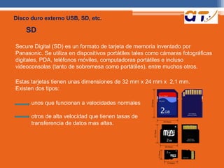 Disco duro externo USB, SD, etc. 
SD 
Secure Digital (SD) es un formato de tarjeta de memoria inventado por 
Panasonic. Se utiliza en dispositivos portátiles tales como cámaras fotográficas 
digitales, PDA, teléfonos móviles, computadoras portátiles e incluso 
videoconsolas (tanto de sobremesa como portátiles), entre muchos otros. 
Estas tarjetas tienen unas dimensiones de 32 mm x 24 mm x 2,1 mm. 
Existen dos tipos: 
unos que funcionan a velocidades normales 
otros de alta velocidad que tienen tasas de 
transferencia de datos mas altas. 
 