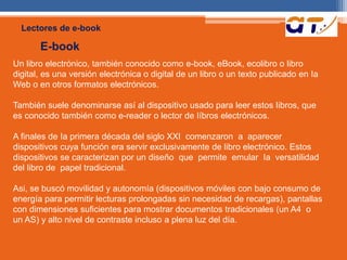 Lectores de e-book 
E-book 
Un libro electrónico, también conocido como e-book, eBook, ecolibro o libro 
digital, es una versión electrónica o digital de un libro o un texto publicado en Ia 
Web o en otros formatos electrónicos. 
También suele denominarse así al dispositivo usado para leer estos Iibros, que 
es conocido también como e-reader o lector de Iíbros electrónicos. 
A finales de Ia primera década del siglo XXI comenzaron a aparecer 
dispositivos cuya función era servir exclusivamente de libro electrónico. Estos 
dispositivos se caracterizan por un diseño que permite emular Ia versatilidad 
del libro de papel tradicional. 
Asi, se buscó movilidad y autonomía (dispositivos móviles con bajo consumo de 
energía para permitir lecturas prolongadas sin necesidad de recargas), pantallas 
con dimensiones suficientes para mostrar documentos tradicionales (un A4 o 
un AS) y alto nivel de contraste incluso a plena luz del día. 
 