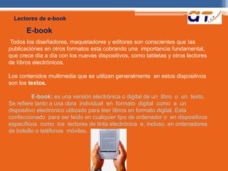 Lectores de e-book 
E-book 
Todos los diseñadores, maquetadores y editores son conscientes que Ias 
publicaciónes en otros formatos esta cobrando una importancia fundamental, 
que crece día a día con los nuevas dispositivos, como tabletas y otros lectores 
de Iíbros electrónicos. 
Los contenidos multimedia que se utilizan generalmente en estos dispositivos 
son los textos. 
E-book: es una versión electrónica o digital de un libro o un texto. 
Se refiere tanto a una obra individual en formato digital como a un 
dispositivo electrónico utilizado para leer Iibros en formato digital. Esta 
confeccionado para ser leído en cualquier tipo de ordenador o en dispositivos 
específicos como los lectores de tinta electrónica e, incluso, en ordenadores 
de bolsillo o teléfonos móviles. 
 