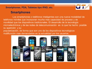 Smartphones, PDA, Tabletas tipo iPAD, etc. 
Smartphones 
Los smartphones o teléfonos inteligentes son una nueva modalidad de 
teléfonos móviles que incorporan mucha mas capacidad de proceso y de 
movilidad que los dispositivos tradicionales. El desarrollo de Ia tecnología 
microelectrónica y de las redes de telecomunicación es lo que ha hecho posible 
su aparición y su 
popularización, de forma que son uno de los dispositivos tecnológicos 
multifunción mas demandados en Ia actualidad por los usuarios. 
 