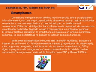 Smartphones, PDA, Tabletas tipo iPAD, etc. 
Smartphones 
Un teléfono inteligente es un teléfono móvil construido sobre una plataforma 
informática móvil, con una mayor capacidad de almacenar datos y realizar actividades 
semejantes a una minicomputadora y conectividad que un teléfono móvil 
convencional. El termino «inteligente» hace referencia a Ia capacidad de usarse como 
un ordenador de bolsillo, llegando incluso a reemplazar a un ordenador personal. 
El termino "teléfono inteligente" (o smartphone en inglés) es un termino meramente 
comercial, ya que los teléfonos no piensan ni razonan como los humanos. 
Entre otras características comunes esta Ia función multitarea, el acceso a 
Internet vía WiFi o red 3G, función multimedia (cámara y reproductor de videos/mp3), 
a los programas de agenda, administración de contactos, acelerómetros, GPS y 
algunos programas de navegación, así como ocasionalmente Ia habilidad de leer 
documentos de negocios en variedad de formatos como PDF y Microsoft Office. 
 