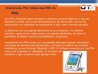 Smartphones, PDA, Tabletas tipo iPAD, etc. 
PDA 
Una PDA (Personal Digital Assistant) o asistente personal digital es un tipo de 
dispositivo portátil, que provee almacenamiento de información, servicio de 
computación con capacidad de recuperación a bajo costa y formato pequeño. 
La diferencia con una agenda electrónica es su procesador y su sistema 
operativo, casas de las cuales carece una agenda electrónica, así como Ia 
posibilidad de añadir nuevas funcionalidades o programas. 
Actualmente una PDA consta con una pantalla táctil para ingresar información, 
una tarjeta de memoria para almacenarla y al menos un sistema de conexión 
inalámbrica, ya sea infrarrojo, Bluetooth o WiFi. El software requerido par una PDA 
incluye par lo general un calendario, un directorio de 
contactos y algún programa para agregar notas. 
 