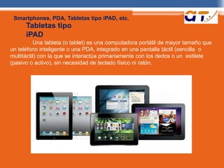 Smartphones, PDA, Tabletas tipo iPAD, etc. 
Tabletas tipo 
iPAD 
Una tableta (o tablet) es una computadora portátil de mayor tamaño que 
un teléfono inteligente o una PDA, integrado en una pantalla táctil (sencilla o 
multitáctil) con Ia que se interactúa primariamente con los dedos o un estilete 
(pasivo o activo), sin necesidad de teclado físico ni ratón. 
 