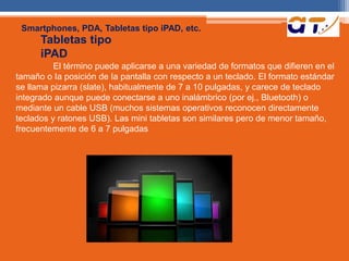 Smartphones, PDA, Tabletas tipo iPAD, etc. 
Tabletas tipo 
iPAD 
El término puede aplicarse a una variedad de formatos que difieren en el 
tamaño o Ia posición de Ia pantalla con respecto a un teclado. El formato estándar 
se llama pizarra (slate), habitualmente de 7 a 10 pulgadas, y carece de teclado 
integrado aunque puede conectarse a uno inalámbrico (por ej., Bluetooth) o 
mediante un cable USB (muchos sistemas operativos reconocen directamente 
teclados y ratones USB). Las mini tabletas son similares pero de menor tamaño, 
frecuentemente de 6 a 7 pulgadas 
 