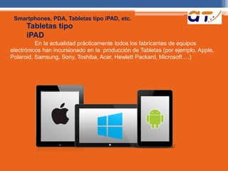 Smartphones, PDA, Tabletas tipo iPAD, etc. 
Tabletas tipo 
iPAD 
En Ia actualidad prácticamente todos los fabricantes de equipos 
electrónicos han incursionado en Ia producción de Tabletas (por ejemplo, Apple, 
Polaroid, Samsung, Sony, Toshiba, Acer, Hewlett Packard, Microsoft …) 
 