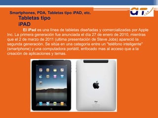 Smartphones, PDA, Tabletas tipo iPAD, etc. 
Tabletas tipo 
iPAD 
El iPad es una línea de tabletas diseñadas y comercializadas por Apple 
Inc. La primera generación fue anunciada el día 27 de enero de 2010, mientras 
que el 2 de marzo de 2011 (ultima presentación de Steve Jobs) apareció Ia 
segunda generación. Se sitúa en una categoría entre un "teléfono inteligente" 
(smartphone) y una computadora portátil, enfocado mas al acceso que a Ia 
creación de aplicaciones y temas. 
