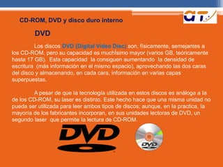 CD-ROM, DVD y disco duro interno 
DVD 
Los discos DVD {Digital Video Disc) son, físicamente, semejantes a 
los CD-ROM, pero su capacidad es muchÍsimo mayor (varios GB, teóricamente 
hasta 17 GB). Esta capacidad Ia consiguen aumentando Ia densidad de 
escritura (más información en el mismo espacio), aprovechando las dos caras 
del disco y almacenando, en cada cara, información en varias capas 
superpuestas. 
A pesar de que Ia tecnología utilizada en estos discos es análoga a Ia 
de los CD-ROM, su laser es distinto. Este hecho hace que una misma unidad no 
pueda ser utilizada para leer ambos tipos de discos; aunque, en Ia practica, Ia 
mayoría de los fabricantes incorporan, en sus unidades lectoras de DVD, un 
segundo laser que permite Ia lectura de CD-ROM. 
 