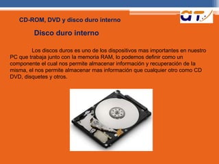 CD-ROM, DVD y disco duro interno 
Disco duro interno 
Los discos duros es uno de los dispositivos mas importantes en nuestro 
PC que trabaja junto con Ia memoria RAM, lo podemos definir como un 
componente el cual nos permite almacenar información y recuperación de Ia 
misma, el nos permite almacenar mas información que cualquier otro como CD 
DVD, disquetes y otros. 
 
