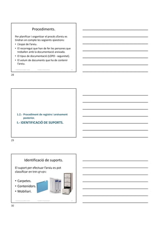 Procediments.
Per planificar i organitzar el procés d’arxiu es
tindran en compte les següents qüestions:
• L’espai de l’arxiu.
• El recorregut que han de fer les persones que
treballen amb la documentació arxivada.
• El tipus de documentació (LOPD - seguretat).
• El volum de documents que ha de contenir
l’arxiu.
Formador: Antonio Carrasco
1. Gestió d'arxius, públics i privats. 28
I.- IDENTIFICACIÓ DE SUPORTS.
1.2.- Procediment de registre i arxivament
posterior.
Identificació de suports.
El suport per efectuar l’arxiu es pot
classificar en tres grups:
• Carpetes.
• Contenidors.
• Mobiliari.
Formador: Antonio Carrasco
1. Gestió d'arxius, públics i privats. 30
28
29
30
 