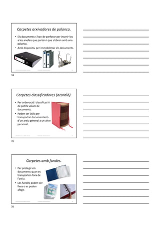 Carpetes arxivadores de palanca.
• Els documents s´han de perforar per inserir-los
a les anelles que porten i que s’obren amb una
palanca.
• Amb dispositiu per immobilitzar els documents.
Formador: Antonio Carrasco
1. Gestió d'arxius, públics i privats. 34
Carpetes classificadores (acordió).
• Per ordenació i classificació
de petits volum de
documents.
• Poden ser útils per
transportar documentació
d’un arxiu general a un altre
personal.
Formador: Antonio Carrasco
1. Gestió d'arxius, públics i privats. 35
Carpetes amb fundes.
• Per protegir els
documents quan es
transporten fora de
l’arxiu.
• Les fundes poden ser
fixes o es poden
afegir.
Formador: Antonio Carrasco
1. Gestió d'arxius, públics i privats. 36
34
35
36
 