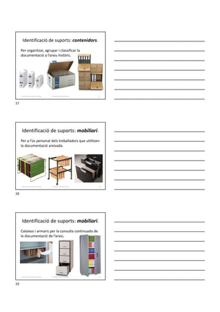 Identificació de suports: contenidors.
Per organitzar, agrupar i classificar la
documentació a l’arxiu històric.
Formador: Antonio Carrasco
1. Gestió d'arxius, públics i privats. 37
Identificació de suports: mobiliari.
Per a l’ús personal dels treballadors que utilitzen
la documentació arxivada.
Formador: Antonio Carrasco
1. Gestió d'arxius, públics i privats. 38
Identificació de suports: mobiliari.
Calaixos i armaris per la consulta continuada de
la documentació de l’arxiu.
Formador: Antonio Carrasco
1. Gestió d'arxius, públics i privats. 39
37
38
39
 