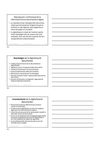 Reproducció i confrontació de la
informació d'arxiu documental a digital.
• La reproducció per fotocòpia dels documents
rebuts permet preservar l’original de què es
malmeti un cop registrat, però augmenta el
volum de paper en circulació.
• La digitalització a través de l'escàner aporta
molts avantatges tant als usuaris com a les
empreses, fent més eficient el procés d’arxiu i
recuperació de la documentació.
Formador: Antonio Carrasco
1. Gestió d'arxius, públics i privats. 43
Avantatges de la digitalització
documental.
• Unifica el punt d’accés de la documentació
digitalitzada.
• Agilitza la cerca i recuperació dels documents.
• Facilita la classificació i la tasca d’arxivar.
• Evita la duplicitat per diferents finalitats.
• Minimitza la necessitat de l’ús del paper.
• Permet controlar l’estat i ubicació dels documents
dins l’arxiu.
• Permet incrementar la integritat i seguretat de
determinada documentació.
Formador: Antonio Carrasco
1. Gestió d'arxius, públics i privats. 44
Inconvenients de la digitalització
documental.
• Precisa de protecció addicional per prevenir
l’accés no autoritzat.
• Els documents digitalitzats no tenen la validesa
legal que té la documentació original.
• Errors de comunicació de la xarxa poden impedir o
dificultar l’accés als documents.
• Errors en els dispositius d’emmagatzematge poden
provocar la pèrdua de documents digitalitzats si
no s’han habilitat les còpies de seguretat.
• La visualització dels documents pot no ser tan
còmoda com en paper.
Formador: Antonio Carrasco
1. Gestió d'arxius, públics i privats. 45
43
44
45
 