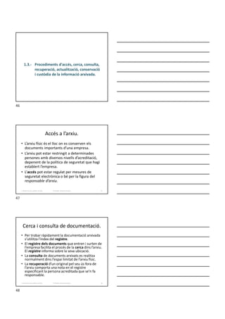 1.3.- Procediments d'accés, cerca, consulta,
recuperació, actualització, conservació
i custòdia de la informació arxivada.
Accés a l’arxiu.
• L’arxiu físic és el lloc on es conserven els
documents importants d’una empresa.
• L’arxiu pot estar restringit a determinades
persones amb diversos nivells d’acreditació,
depenent de la política de seguretat que hagi
establert l’empresa.
• L’accés pot estar regulat per mesures de
seguretat electrònica o bé per la figura del
responsable d’arxiu.
Formador: Antonio Carrasco
1. Gestió d'arxius, públics i privats. 47
Cerca i consulta de documentació.
• Per trobar ràpidament la documentació arxivada
s’utilitza l'índex del registre.
• El registre dels documents que entren i surten de
l’empresa facilita el procés de la cerca dins l’arxiu.
El registre informa sobre la seva ubicació.
• La consulta de documents arxivats es realitza
normalment dins l’espai limitat de l’arxiu físic.
• La recuperació d’un original pel seu ús fora de
l’arxiu comporta una nota en el registre
especificant la persona acreditada que se’n fa
responsable.
Formador: Antonio Carrasco
1. Gestió d'arxius, públics i privats. 48
46
47
48
 