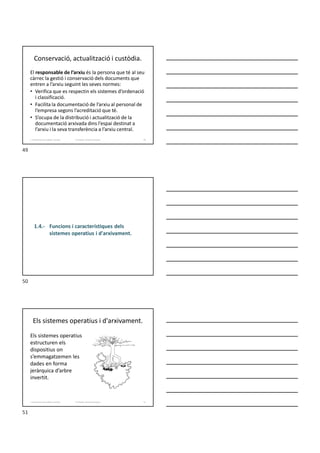 Conservació, actualització i custòdia.
El responsable de l’arxiu és la persona que té al seu
càrrec la gestió i conservació dels documents que
entren a l’arxiu seguint les seves normes:
• Verifica que es respectin els sistemes d’ordenació
i classificació.
• Facilita la documentació de l’arxiu al personal de
l’empresa segons l’acreditació que té.
• S’ocupa de la distribució i actualització de la
documentació arxivada dins l’espai destinat a
l’arxiu i la seva transferència a l’arxiu central.
Formador: Antonio Carrasco
1. Gestió d'arxius, públics i privats. 49
1.4.- Funcions i característiques dels
sistemes operatius i d'arxivament.
Els sistemes operatius i d'arxivament.
Els sistemes operatius
estructuren els
dispositius on
s’emmagatzemen les
dades en forma
jeràrquica d’arbre
invertit.
Formador: Antonio Carrasco
1. Gestió d'arxius, públics i privats. 51
49
50
51
 