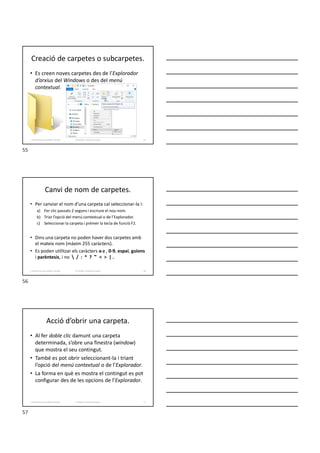 Creació de carpetes o subcarpetes.
• Es creen noves carpetes des de l’Explorador
d’arxius del Windows o des del menú
contextual.
55
Formador: Antonio Carrasco
1. Gestió d'arxius, públics i privats.
Canvi de nom de carpetes.
• Per canviar el nom d’una carpeta cal seleccionar-la i:
a) Fer clic passats 2 segons i escriure el nou nom.
b) Triar l’opció del menú contextual o de l’Explorador.
c) Seleccionar la carpeta i prémer la tecla de funció F2.
• Dins una carpeta no poden haver dos carpetes amb
el mateix nom (màxim 255 caràcters).
• Es poden utilitzar els caràcters a-z , 0-9, espai, guions
i parèntesis, i no  / : * ? " < > | .
56
Formador: Antonio Carrasco
1. Gestió d'arxius, públics i privats.
Acció d’obrir una carpeta.
• Al fer doble clic damunt una carpeta
determinada, s’obre una finestra (window)
que mostra el seu contingut.
• També es pot obrir seleccionant-la i triant
l’opció del menú contextual o de l’Explorador.
• La forma en què es mostra el contingut es pot
configurar des de les opcions de l’Explorador.
57
Formador: Antonio Carrasco
1. Gestió d'arxius, públics i privats.
55
56
57
 