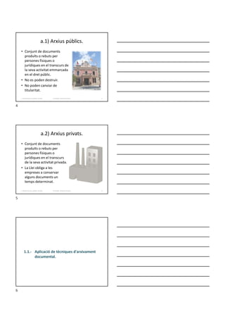 a.1) Arxius públics.
• Conjunt de documents
produïts o rebuts per
persones físiques o
jurídiques en el transcurs de
la seva activitat emmarcada
en el dret públic.
• No es poden destruir.
• No poden canviar de
titularitat.
Formador: Antonio Carrasco
1. Gestió d'arxius, públics i privats. 4
a.2) Arxius privats.
• Conjunt de documents
produïts o rebuts per
persones físiques o
jurídiques en el transcurs
de la seva activitat privada.
• La Llei obliga a les
empreses a conservar
alguns documents un
temps determinat.
Formador: Antonio Carrasco
1. Gestió d'arxius, públics i privats. 5
1.1.- Aplicació de tècniques d'arxivament
documental.
4
5
6
 