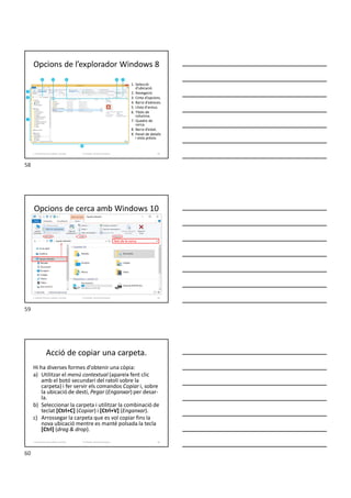 Opcions de l’explorador Windows 8
1. Selecció
d’ubicació.
2. Navegació.
3. Cinta d’opcions.
4. Barra d’adreces.
5. Llista d'arxius.
6. Títols de
columna.
7. Quadre de
cerca.
8. Barra d’estat.
9. Panel de detalls
i vista prèvia.
58
Formador: Antonio Carrasco
1. Gestió d'arxius, públics i privats.
Opcions de cerca amb Windows 10
Formador: Antonio Carrasco
Text de la cerca
1. Gestió d'arxius, públics i privats. 59
Acció de copiar una carpeta.
Hi ha diverses formes d’obtenir una còpia:
a) Utilitzar el menú contextual (apareix fent clic
amb el botó secundari del ratolí sobre la
carpeta) i fer servir els comandos Copiar i, sobre
la ubicació de destí, Pegar (Enganxar) per desar-
la.
b) Seleccionar la carpeta i utilitzar la combinació de
teclat [Ctrl+C] (Copiar) i [Ctrl+V] (Enganxar).
c) Arrossegar la carpeta que es vol copiar fins la
nova ubicació mentre es manté polsada la tecla
[Ctrl] (drag & drop).
60
Formador: Antonio Carrasco
1. Gestió d'arxius, públics i privats.
58
59
60
 
