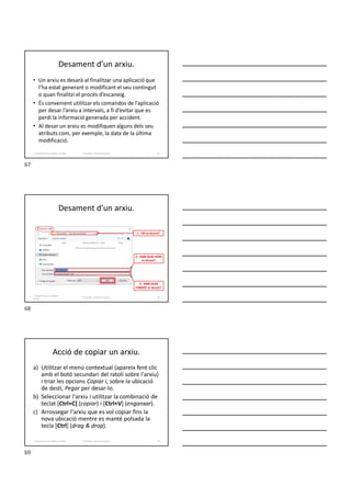 Desament d’un arxiu.
• Un arxiu es desarà al finalitzar una aplicació que
l’ha estat generant o modificant el seu contingut
o quan finalitzi el procés d’escaneig.
• És convenient utilitzar els comandos de l’aplicació
per desar l’arxiu a intervals, a fi d’evitar que es
perdi la informació generada per accident.
• Al desar un arxiu es modifiquen alguns dels seu
atributs com, per exemple, la data de la última
modificació.
67
Formador: Antonio Carrasco
1. Gestió d'arxius, públics i privats.
Desament d’un arxiu.
Formador: Antonio Carrasco
1.- ON es desarà?
2.- AMB QUIN NOM
es desarà?
3.- AMB QUIN
FORMAT es desarà?
1. Gestió d'arxius, públics i
privats.
68
Acció de copiar un arxiu.
a) Utilitzar el menú contextual (apareix fent clic
amb el botó secundari del ratolí sobre l'arxiu)
i triar les opcions Copiar i, sobre la ubicació
de destí, Pegar per desar-lo.
b) Seleccionar l'arxiu i utilitzar la combinació de
teclat [Ctrl+C] (copiar) i [Ctrl+V] (enganxar).
c) Arrossegar l'arxiu que es vol copiar fins la
nova ubicació mentre es manté polsada la
tecla [Ctrl] (drag & drop).
69
Formador: Antonio Carrasco
1. Gestió d'arxius, públics i privats.
67
68
69
 