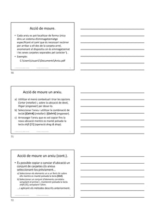 Acció de moure.
• Cada arxiu es pot localitzar de forma única
dins un sistema d’emmagatzematge
especificant el camí que és necessari recórrer
per arribar a ell des de la carpeta arrel,
anomenant el dispositiu on és emmagatzemat
i les seves carpetes separades pel caràcter  .
• Exemple:
C:UsersUsuari1DocumentsArxiu.pdf
70
Formador: Antonio Carrasco
1. Gestió d'arxius, públics i privats.
Acció de moure un arxiu.
a) Utilitzar el menú contextual i triar les opcions
Cortar (retallar) i, sobre la ubicació de destí,
Pegar (enganxar) per desar-lo.
b) Seleccionar l'arxiu i utilitzar la combinació de
teclat [Ctrl+X] (retallar) i [Ctrl+V] (enganxar).
c) Arrossegar l'arxiu que es vol copiar fins la
nova ubicació mentre es manté polsada la
tecla shift [] (operació drag & drop).
71
Formador: Antonio Carrasco
1. Gestió d'arxius, públics i privats.
Acció de moure un arxiu (cont.).
• És possible copiar o canviar d’ubicació un
conjunt de carpetes i/o arxius
seleccionant-los prèviament...
a) Seleccionar els elements un a un fent clic sobre
ells mentre es manté polsada la tecla [Ctrl].
b) Seleccionar un conjunt d’elements correlatiu
senyalant el primer i, mantenint polsada la tecla
shift [], senyalant l'últim.
...i aplicant els mètodes descrits anteriorment.
72
Formador: Antonio Carrasco
1. Gestió d'arxius, públics i privats.
70
71
72
 
