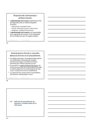 Disposició de contrasenyes i
atributs d'accés.
• L’administrador de la xarxa implementa el Pla
de Seguretat amb un sistema de gestió
d’usuaris:
– Avaluació de necessitats d’accés.
– Creació i eliminació d’usuaris i codis d’accés.
– Assignació i modificació de permisos.
• L’administrador de la xarxa és el responsable
de la seguretat de la xarxa i ha de respondre
de les incidències que s’hi puguin produir.
Formador: Antonio Carrasco
1. Gestió d'arxius, públics i privats. 85
Autoritzacions d'accés o consulta,
detecció d'errors en el procediment.
• Les dades transmeses i emmagatzemades podran
ser modificades i eliminades per aquelles
persones que tinguin concedits els atributs
pertinents per realitzar aquestes accions.
• Es guardarà un registre temporal d’accessos i de
les accions que s’han dut a terme des de l’entrada
al sistema (login) fins la sortida (logout) de cada
usuari, incloent els errors en l’autenticació.
• La superació d’un número d’errors preestablert,
pot provocar el bloqueig de l’usuari.
Formador: Antonio Carrasco
1. Gestió d'arxius, públics i privats. 86
1.6.- Aplicació de procediments de
seguretat i confidencialitat de la
informació.
85
86
87
 