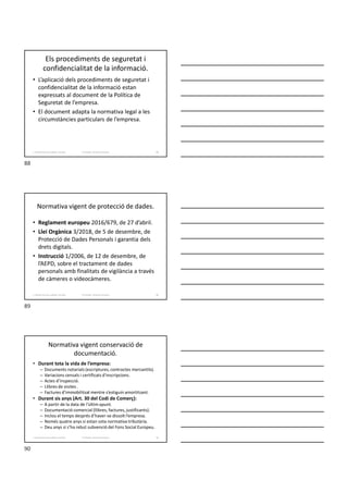 Els procediments de seguretat i
confidencialitat de la informació.
• L’aplicació dels procediments de seguretat i
confidencialitat de la informació estan
expressats al document de la Política de
Seguretat de l’empresa.
• El document adapta la normativa legal a les
circumstàncies particulars de l’empresa.
Formador: Antonio Carrasco
1. Gestió d'arxius, públics i privats. 88
Normativa vigent de protecció de dades.
• Reglament europeu 2016/679, de 27 d’abril.
• Llei Orgànica 3/2018, de 5 de desembre, de
Protecció de Dades Personals i garantia dels
drets digitals.
• Instrucció 1/2006, de 12 de desembre, de
l’AEPD, sobre el tractament de dades
personals amb finalitats de vigilància a través
de càmeres o videocàmeres.
Formador: Antonio Carrasco
1. Gestió d'arxius, públics i privats. 89
Normativa vigent conservació de
documentació.
• Durant tota la vida de l’empresa:
– Documents notarials (escriptures, contractes mercantils).
– Variacions censals i certificats d'inscripcions.
– Actes d’inspecció.
– Llibres de visites .
– Factures d’immobilitzat mentre s’estiguin amortitzant.
• Durant sis anys (Art. 30 del Codi de Comerç):
– A partir de la data de l'últim apunt.
– Documentació comercial (llibres, factures, justificants).
– Inclou el temps després d’haver-se dissolt l’empresa.
– Només quatre anys si estan sota normativa tributària.
– Deu anys si s’ha rebut subvenció del Fons Social Europeu.
Formador: Antonio Carrasco
1. Gestió d'arxius, públics i privats. 90
88
89
90
 