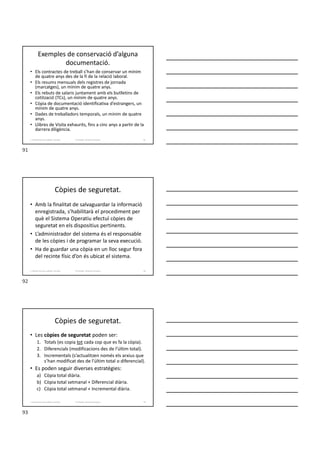 Exemples de conservació d’alguna
documentació.
• Els contractes de treball s’han de conservar un mínim
de quatre anys des de la fi de la relació laboral.
• Els resums mensuals dels registres de jornada
(marcatges), un mínim de quatre anys.
• Els rebuts de salaris juntament amb els butlletins de
cotització (TCs), un mínim de quatre anys.
• Còpia de documentació identificativa d’estrangers, un
mínim de quatre anys.
• Dades de treballadors temporals, un mínim de quatre
anys.
• Llibres de Visita exhaurits, fins a cinc anys a partir de la
darrera diligència.
Formador: Antonio Carrasco
1. Gestió d'arxius, públics i privats. 91
Còpies de seguretat.
• Amb la finalitat de salvaguardar la informació
enregistrada, s’habilitarà el procediment per
què el Sistema Operatiu efectuï còpies de
seguretat en els dispositius pertinents.
• L’administrador del sistema és el responsable
de les còpies i de programar la seva execució.
• Ha de guardar una còpia en un lloc segur fora
del recinte físic d’on és ubicat el sistema.
Formador: Antonio Carrasco
1. Gestió d'arxius, públics i privats. 92
Còpies de seguretat.
• Les còpies de seguretat poden ser:
1. Totals (es copia tot cada cop que es fa la còpia).
2. Diferencials (modificacions des de l’últim total).
3. Incrementals (s’actualitzen només els arxius que
s’han modificat des de l’últim total o diferencial).
• Es poden seguir diverses estratègies:
a) Còpia total diària.
b) Còpia total setmanal + Diferencial diària.
c) Còpia total setmanal + Incremental diària.
Formador: Antonio Carrasco
1. Gestió d'arxius, públics i privats. 93
91
92
93
 