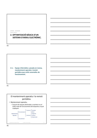 2. OPTIMITZACIÓ BÀSICA D'UN
SISTEMA D'ARXIU ELECTRÒNIC.
MF0978 – ADGD0308
Gestió d’arxius.
2.1.- Equips informàtics: posada en marxa,
manteniment operatiu i revisió
periòdica que evitin anomalies de
funcionament.
El manteniment operatiu i la revisió
periòdica.
• Manteniment operatiu.
– Conjunt de tasques destinades a mantenir en el
millor estat de funcionament del dispositiu al qual
s’apliquen.
Correctiu Immediat
De conservació Diferit
Manteniment Programat
Operatiu Preventiu Predictiu
D’oportunitat
D’actualització
Formador: Antonio Carrasco 96
2. Optimització d’un sistema d’arxius
94
95
96
 