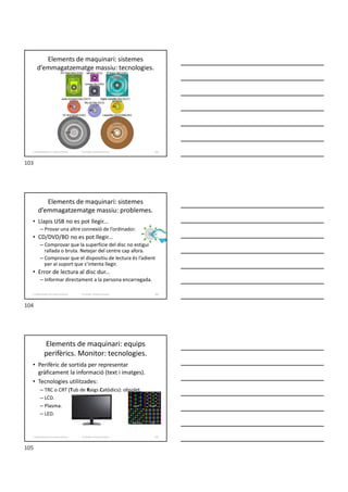 Elements de maquinari: sistemes
d’emmagatzematge massiu: tecnologies.
Formador: Antonio Carrasco 103
2. Optimització d’un sistema d’arxius
Elements de maquinari: sistemes
d’emmagatzematge massiu: problemes.
• Llapis USB no es pot llegir...
– Provar una altre connexió de l’ordinador.
• CD/DVD/BD no es pot llegir...
– Comprovar que la superfície del disc no estigui
rallada o bruta. Netejar del centre cap afora.
– Comprovar que el dispositiu de lectura és l’adient
per al suport que s’intenta llegir.
• Error de lectura al disc dur...
– Informar directament a la persona encarregada.
Formador: Antonio Carrasco 104
2. Optimització d’un sistema d’arxius
Elements de maquinari: equips
perifèrics. Monitor: tecnologies.
• Perifèric de sortida per representar
gràficament la informació (text i imatges).
• Tecnologies utilitzades:
– TRC o CRT (Tub de Raigs Catòdics): obsolet.
– LCD.
– Plasma.
– LED.
Formador: Antonio Carrasco 105
2. Optimització d’un sistema d’arxius
103
104
105
 
