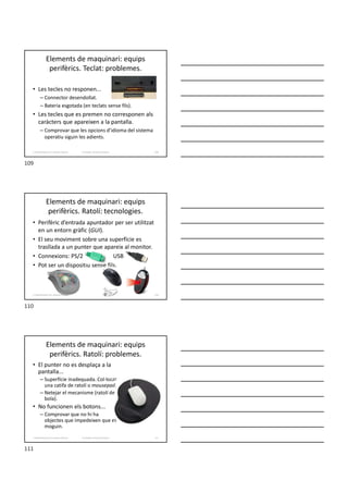 Elements de maquinari: equips
perifèrics. Teclat: problemes.
• Les tecles no responen...
– Connector desendollat.
– Bateria esgotada (en teclats sense fils).
• Les tecles que es premen no corresponen als
caràcters que apareixen a la pantalla.
– Comprovar que les opcions d’idioma del sistema
operatiu siguin les adients.
Formador: Antonio Carrasco 109
2. Optimització d’un sistema d’arxius
Elements de maquinari: equips
perifèrics. Ratolí: tecnologies.
• Perifèric d’entrada apuntador per ser utilitzat
en un entorn gràfic (GUI).
• El seu moviment sobre una superfície es
trasllada a un punter que apareix al monitor.
• Connexions: PS/2 USB
• Pot ser un dispositiu sense fils.
110
2. Optimització d’un sistema d’arxius
Elements de maquinari: equips
perifèrics. Ratolí: problemes.
• El punter no es desplaça a la
pantalla...
– Superfície inadequada. Col·locar
una catifa de ratolí o mousepad.
– Netejar el mecanisme (ratolí de
bola).
• No funcionen els botons...
– Comprovar que no hi ha
objectes que impedeixen que es
moguin.
Formador: Antonio Carrasco 111
2. Optimització d’un sistema d’arxius
109
110
111
 
