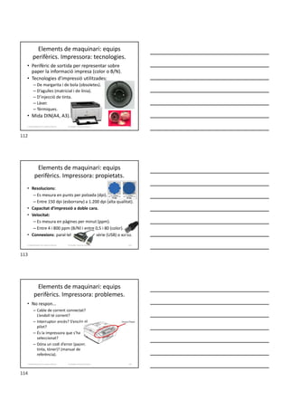 Elements de maquinari: equips
perifèrics. Impressora: tecnologies.
• Perifèric de sortida per representar sobre
paper la informació impresa (color o B/N).
• Tecnologies d’impressió utilitzades:
– De margarita i de bola (obsoletes).
– D’agulles (matricial i de línia).
– D’injecció de tinta.
– Làser.
– Tèrmiques.
• Mida DIN(A4, A3).
Formador: Antonio Carrasco 112
2. Optimització d’un sistema d’arxius
Elements de maquinari: equips
perifèrics. Impressora: propietats.
• Resolucions:
– Es mesura en punts per polzada (dpi).
– Entre 150 dpi (esborrany) a 1.200 dpi (alta qualitat).
• Capacitat d’impressió a doble cara.
• Velocitat:
– Es mesura en pàgines per minut (ppm).
– Entre 4 i 800 ppm (B/N) i entre 0,5 i 80 (color).
• Connexions: paral·lel sèrie (USB) o xarxa.
Formador: Antonio Carrasco 113
2. Optimització d’un sistema d’arxius
Elements de maquinari: equips
perifèrics. Impressora: problemes.
• No respon...
– Cable de corrent connectat?
L’endoll té corrent?
– Interruptor encès? S’encén el
pilot?
– És la impressora que s’ha
seleccionat?
– Dóna un codi d’error (paper,
tinta, tòner)? (manual de
referència).
Formador: Antonio Carrasco 114
2. Optimització d’un sistema d’arxius
112
113
114
 