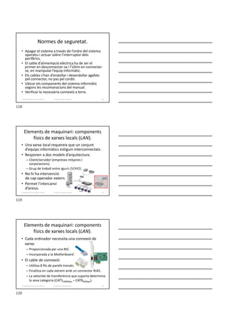 Normes de seguretat.
• Apagar el sistema a través de l’ordre del sistema
operatiu i actuar sobre l’interruptor dels
perifèrics.
• El cable d’alimentació elèctrica ha de ser el
primer en desconnectar-se i l’últim en connectar-
se, en manipular l’equip informàtic.
• Els cables s’han d’endollar i desendollar agafats
pel connector, no pas pel cordó.
• Ubicar els components del sistema informàtic
segons les recomanacions del manual.
• Verificar la necessària connexió a terra.
Formador: Antonio Carrasco 118
2. Optimització d’un sistema d’arxius
Elements de maquinari: components
físics de xarxes locals (LAN).
• Una xarxa local requereix que un conjunt
d’equips informàtics estiguin interconnectats.
• Responen a dos models d’arquitectura:
– Client/servidor (empreses mitjanes i
corporacions).
– Grup de treball entre iguals (SOHO).
• No hi ha intervenció
de cap operador extern.
• Permet l’intercanvi
d’arxius.
Formador: Antonio Carrasco 119
2. Optimització d’un sistema d’arxius
Elements de maquinari: components
físics de xarxes locals (LAN).
• Cada ordinador necessita una connexió de
xarxa:
– Proporcionada per una NIC.
– Incorporada a la Motherboard.
• El cable de connexió:
– Utilitza 8 fils de parells trenats.
– Finalitza en cada extrem amb un connector RJ45.
– La velocitat de transferència que suporta determina
la seva categoria (CAT5100Mbps – CAT840Gbps).
Formador: Antonio Carrasco 120
2. Optimització d’un sistema d’arxius
118
119
120
 