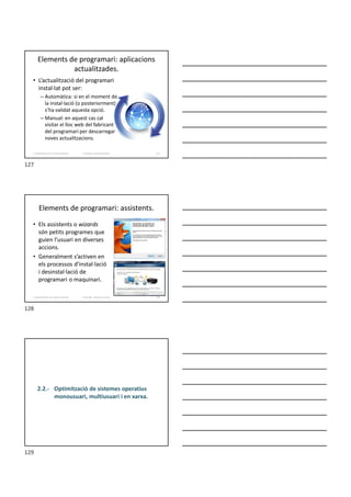 Elements de programari: aplicacions
actualitzades.
• L’actualització del programari
instal·lat pot ser:
– Automàtica: si en el moment de
la instal·lació (o posteriorment)
s’ha validat aquesta opció.
– Manual: en aquest cas cal
visitar el lloc web del fabricant
del programari per descarregar
noves actualitzacions.
Formador: Antonio Carrasco 127
2. Optimització d’un sistema d’arxius
Elements de programari: assistents.
• Els assistents o wizards
són petits programes que
guien l’usuari en diverses
accions.
• Generalment s’activen en
els processos d’instal·lació
i desinstal·lació de
programari o maquinari.
Formador: Antonio Carrasco 128
2. Optimització d’un sistema d’arxius
2.2.- Optimització de sistemes operatius
monousuari, multiusuari i en xarxa.
127
128
129
 