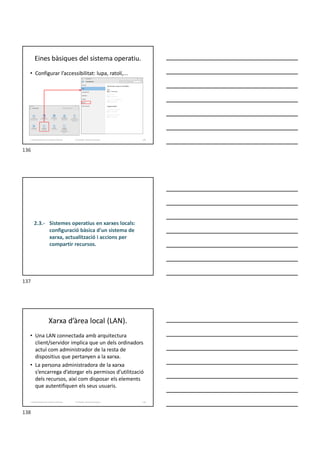 Eines bàsiques del sistema operatiu.
• Configurar l’accessibilitat: lupa, ratolí,...
Formador: Antonio Carrasco 136
2. Optimització d’un sistema d’arxius
2.3.- Sistemes operatius en xarxes locals:
configuració bàsica d'un sistema de
xarxa, actualització i accions per
compartir recursos.
Xarxa d’àrea local (LAN).
• Una LAN connectada amb arquitectura
client/servidor implica que un dels ordinadors
actuï com administrador de la resta de
dispositius que pertanyen a la xarxa.
• La persona administradora de la xarxa
s’encarrega d’atorgar els permisos d’utilització
dels recursos, així com disposar els elements
que autentifiquen els seus usuaris.
Formador: Antonio Carrasco 138
2. Optimització d’un sistema d’arxius
136
137
138
 