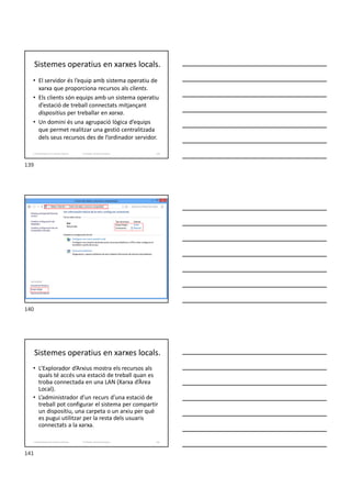 Sistemes operatius en xarxes locals.
• El servidor és l’equip amb sistema operatiu de
xarxa que proporciona recursos als clients.
• Els clients són equips amb un sistema operatiu
d’estació de treball connectats mitjançant
dispositius per treballar en xarxa.
• Un domini és una agrupació lògica d’equips
que permet realitzar una gestió centralitzada
dels seus recursos des de l’ordinador servidor.
Formador: Antonio Carrasco 139
2. Optimització d’un sistema d’arxius
Sistemes operatius en xarxes locals.
• L’Explorador d’Arxius mostra els recursos als
quals té accés una estació de treball quan es
troba connectada en una LAN (Xarxa d’Àrea
Local).
• L’administrador d’un recurs d’una estació de
treball pot configurar el sistema per compartir
un dispositiu, una carpeta o un arxiu per què
es pugui utilitzar per la resta dels usuaris
connectats a la xarxa.
Formador: Antonio Carrasco 141
2. Optimització d’un sistema d’arxius
139
140
141
 