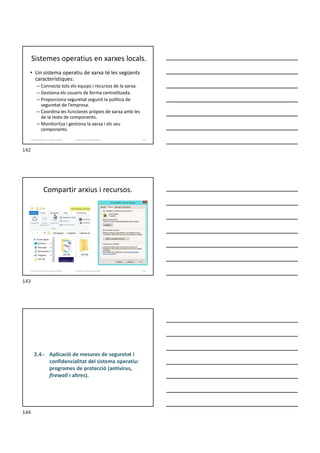 Sistemes operatius en xarxes locals.
• Un sistema operatiu de xarxa té les següents
característiques:
– Connecta tots els equips i recursos de la xarxa.
– Gestiona els usuaris de forma centralitzada.
– Proporciona seguretat seguint la política de
seguretat de l’empresa.
– Coordina les funciones pròpies de xarxa amb les
de la resta de components.
– Monitoritza i gestiona la xarxa i els seu
components.
Formador: Antonio Carrasco 142
2. Optimització d’un sistema d’arxius
Compartir arxius i recursos.
Formador: Antonio Carrasco 143
2. Optimització d’un sistema d’arxius
2.4.- Aplicació de mesures de seguretat i
confidencialitat del sistema operatiu:
programes de protecció (antivirus,
firewall i altres).
142
143
144
 