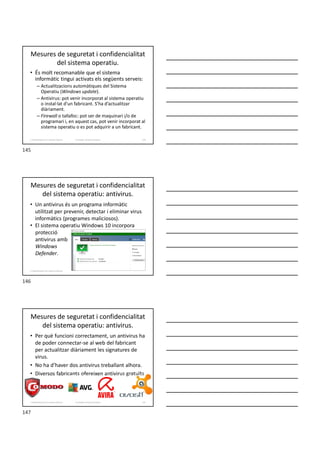 Mesures de seguretat i confidencialitat
del sistema operatiu.
• És molt recomanable que el sistema
informàtic tingui activats els següents serveis:
– Actualitzacions automàtiques del Sistema
Operatiu (Windows update).
– Antivirus: pot venir incorporat al sistema operatiu
o instal·lat d’un fabricant. S’ha d’actualitzar
diàriament.
– Firewall o tallafoc: pot ser de maquinari i/o de
programari i, en aquest cas, pot venir incorporat al
sistema operatiu o es pot adquirir a un fabricant.
Formador: Antonio Carrasco 145
2. Optimització d’un sistema d’arxius
Mesures de seguretat i confidencialitat
del sistema operatiu: antivirus.
• Un antivirus és un programa informàtic
utilitzat per prevenir, detectar i eliminar virus
informàtics (programes maliciosos).
• El sistema operatiu Windows 10 incorpora
protecció
antivirus amb
Windows
Defender.
2. Optimització d’un sistema d’arxius
Mesures de seguretat i confidencialitat
del sistema operatiu: antivirus.
• Per què funcioni correctament, un antivirus ha
de poder connectar-se al web del fabricant
per actualitzar diàriament les signatures de
virus.
• No ha d’haver dos antivirus treballant alhora.
• Diversos fabricants ofereixen antivirus gratuïts
Formador: Antonio Carrasco 147
2. Optimització d’un sistema d’arxius
145
146
147
 