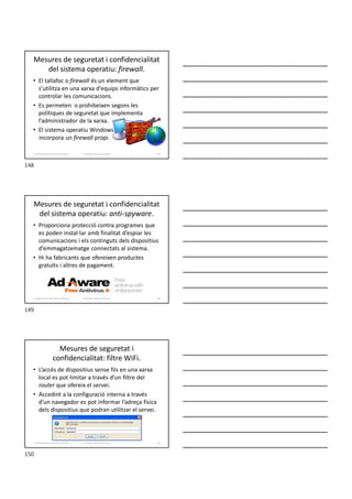 Mesures de seguretat i confidencialitat
del sistema operatiu: firewall.
• El tallafoc o firewall és un element que
s’utilitza en una xarxa d'equips informàtics per
controlar les comunicacions.
• Es permeten o prohibeixen segons les
polítiques de seguretat que implementa
l’administrador de la xarxa.
• El sistema operatiu Windows
incorpora un firewall propi.
Formador: Antonio Carrasco 148
2. Optimització d’un sistema d’arxius
Mesures de seguretat i confidencialitat
del sistema operatiu: anti-spyware.
• Proporciona protecció contra programes que
es poden instal·lar amb finalitat d’espiar les
comunicacions i els continguts dels dispositius
d’emmagatzematge connectats al sistema.
• Hi ha fabricants que ofereixen productes
gratuïts i altres de pagament.
Formador: Antonio Carrasco 149
2. Optimització d’un sistema d’arxius
Mesures de seguretat i
confidencialitat: filtre WiFi.
• L’accés de dispositius sense fils en una xarxa
local es pot limitar a través d’un filtre del
router que ofereix el servei.
• Accedint a la configuració interna a través
d’un navegador es pot informar l’adreça física
dels dispositius que podran utilitzar el servei.
Formador: Antonio Carrasco 150
2. Optimització d’un sistema d’arxius
148
149
150
 