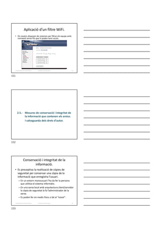 Aplicació d’un filtre WiFi.
• Els routers disposen de sistemes per filtrar els equips amb
connexió sense fils que hi poden tenir accés.
Formador: Antonio Carrasco 151
2. Optimització d’un sistema d’arxius
2.5.- Mesures de conservació i integritat de
la informació que contenen els arxius.
I salvaguarda dels drets d'autor.
Conservació i integritat de la
informació.
• Es preceptiva la realització de còpies de
seguretat per conservar una còpia de la
informació que enregistra l’usuari.
– En un entorn monousuari l’ha da fer la persona
que utilitza el sistema informàtic.
– En una xarxa local amb arquitectura client/servidor
la còpia de seguretat la fa l’administrador de la
xarxa.
– Es poden fer en medis físics o bé al "núvol" .
Formador: Antonio Carrasco 153
2. Optimització d’un sistema d’arxius
151
152
153
 