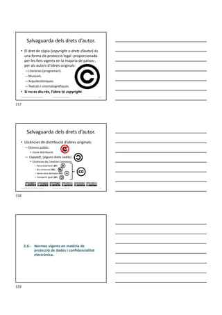 Salvaguarda dels drets d’autor.
• El dret de còpia (copyright o drets d’autor) és
una forma de protecció legal -proporcionada
per les lleis vigents en la majoria de països-,
per als autors d'obres originals:
– Literàries (programari).
– Musicals.
– Arquitectòniques.
– Teatrals i cinematogràfiques.
• Si no es diu rés, l’obra té copyright.
Formador: Antonio Carrasco 157
2. Optimització d’un sistema d’arxius
Salvaguarda dels drets d’autor.
• Llicències de distribució d’obres originals:
– Domini públic:
• Lliure distribució.
– Copyleft, (alguns drets cedits)
• Llicències de Creative Commons.
– Reconeixement (BY)
– No comercial (NC)
– Sense obra derivada (ND)
– Compartir igual (SA)
Formador: Antonio Carrasco 158
2. Optimització d’un sistema d’arxius
2.6.- Normes vigents en matèria de
protecció de dades i confidencialitat
electrònica.
157
158
159
 